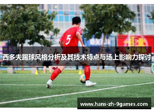 西多夫踢球风格分析及其技术特点与场上影响力探讨 西多夫踢球风格分析及其技术特点与场上影响力探讨