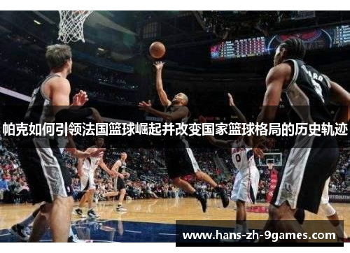 帕克如何引领法国篮球崛起并改变国家篮球格局的历史轨迹 帕克如何引领法国篮球崛起并改变国家篮球格局的历史轨迹