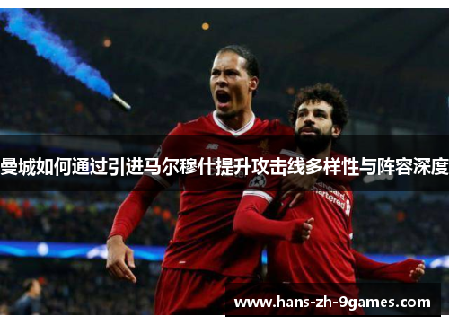 曼城如何通过引进马尔穆什提升攻击线多样性与阵容深度 曼城如何通过引进马尔穆什提升攻击线多样性与阵容深度