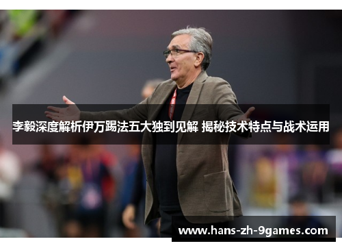李毅深度解析伊万踢法五大独到见解 揭秘技术特点与战术运用 李毅深度解析伊万踢法五大独到见解 揭秘技术特点与战术运用