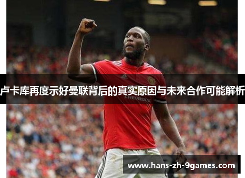 卢卡库再度示好曼联背后的真实原因与未来合作可能解析