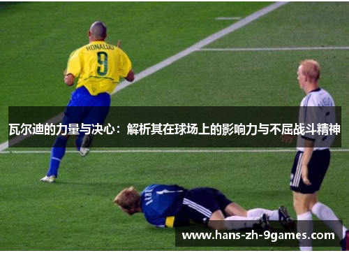 瓦尔迪的力量与决心:解析其在球场上的影响力与不屈战斗精神 瓦尔迪的力量与决心:解析其在球场上的影响力与不屈战斗精神