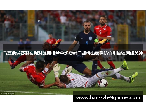 马耳他做客温布利对阵英格兰全场零射门却拼出顽强防守引热议网络关注 马耳他做客温布利对阵英格兰全场零射门却拼出顽强防守引热议网络关注